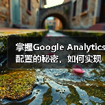 掌握Google Analytics配置的秘密，如何实现精准的分析实施（图4）
