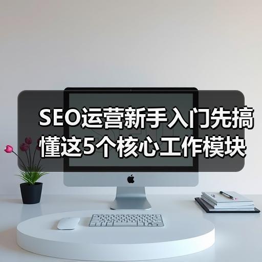 SEO运营新手入门先搞懂这5个核心工作模块